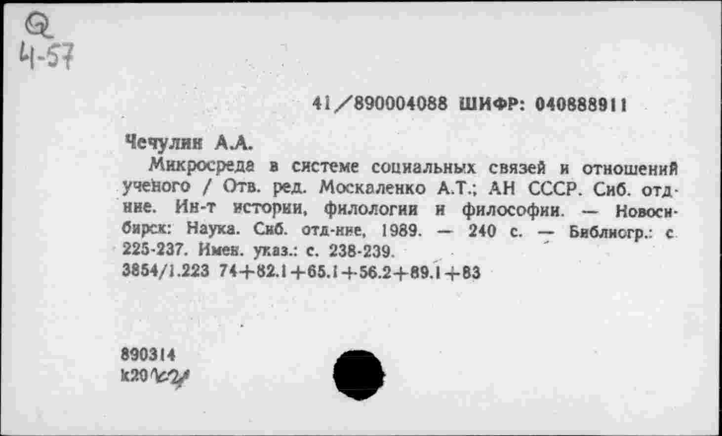 ﻿41/890004088 ШИФР: 040888911
Чечулин АЛ.
Микросреда а системе социальных связей и отношений учейого / Отв. ред. Москаленко А.Т.; АН СССР. Сиб. отд-нне. Ин-т истории, филологии и философии. — Новосибирск: Наука. Сиб. отд-ние, 1989. — 240 с. — Библиогр.: с 225-237. Имей, указ.: с. 238-239.
3854/1.223 74+82.1 +65.1+56.2+89.1 +83
890314